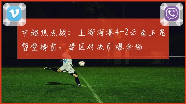 中超焦点战：上海海港4-2云南玉昆暂登榜首，禁区对决引爆全场