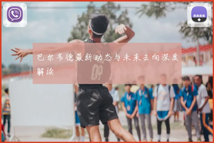 巴尔韦德最新动态与未来去向深度解读