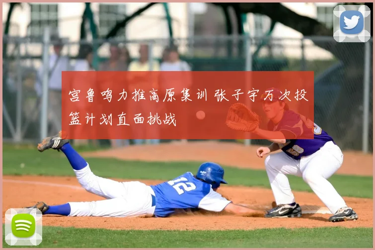 宫鲁鸣力推高原集训 张子宇万次投篮计划直面挑战