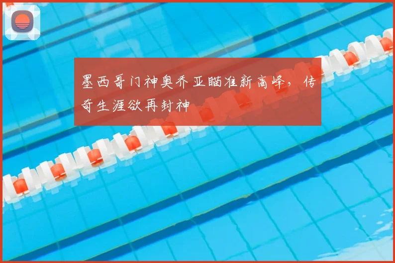 墨西哥门神奥乔亚瞄准新高峰，传奇生涯欲再封神