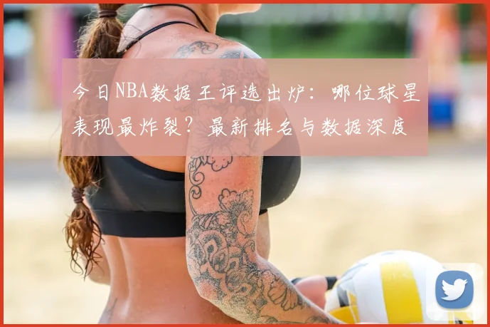 今日NBA数据王评选出炉：哪位球星表现最炸裂？最新排名与数据深度解析