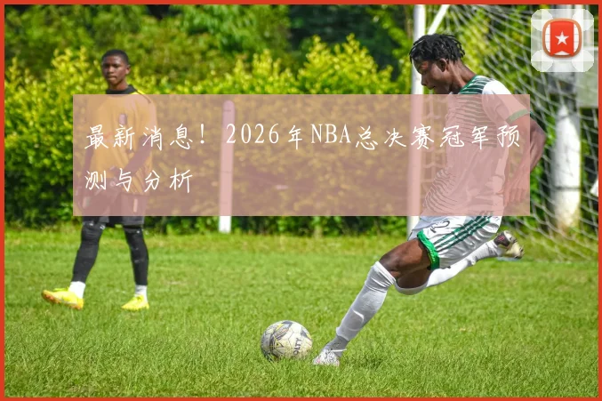 最新消息！2026年NBA总决赛冠军预测与分析