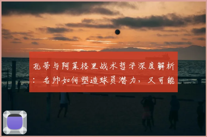 孔蒂与阿莱格里战术哲学深度解析：名帅如何塑造球员潜力，又可能带来哪些职业伤害？