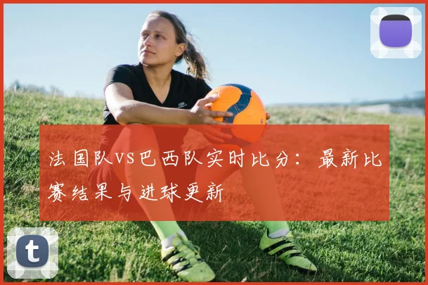 法国队vs巴西队实时比分：最新比赛结果与进球更新
