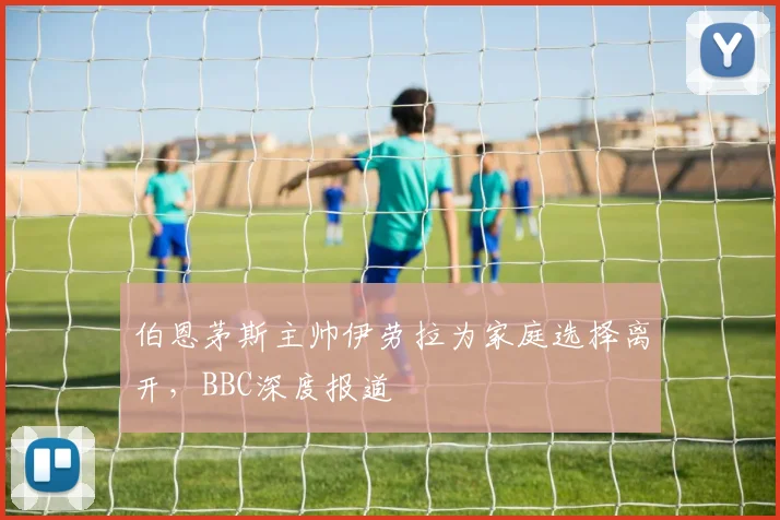 伯恩茅斯主帅伊劳拉为家庭选择离开，BBC深度报道