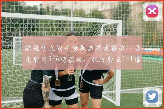 欧冠焦点战半场数据深度解读：马竞射门5-6阿森纳，双方射正1-1僵持，全面技术统计解析