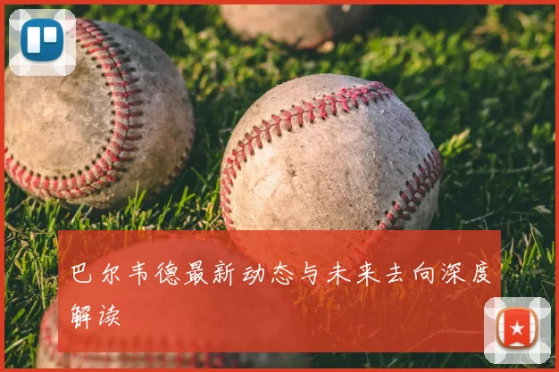 巴尔韦德最新动态与未来去向深度解读