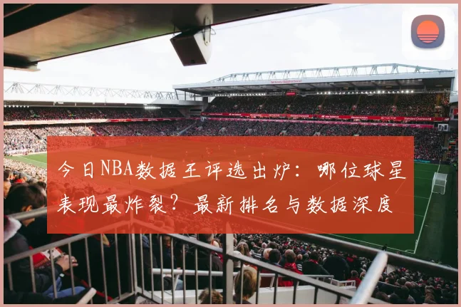 今日NBA数据王评选出炉：哪位球星表现最炸裂？最新排名与数据深度解析