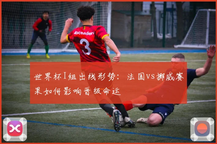 世界杯I组出线形势：法国vs挪威赛果如何影响晋级命运