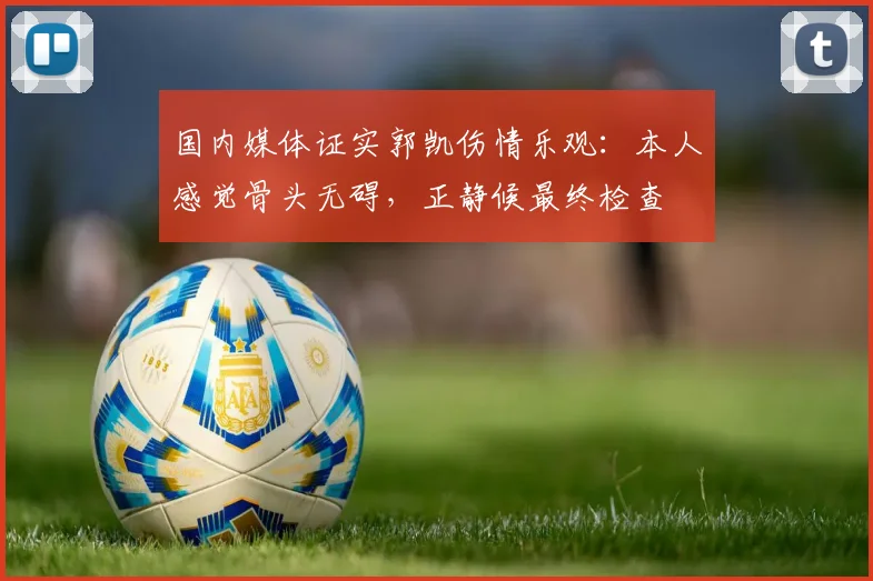 国内媒体证实郭凯伤情乐观：本人感觉骨头无碍，正静候最终检查