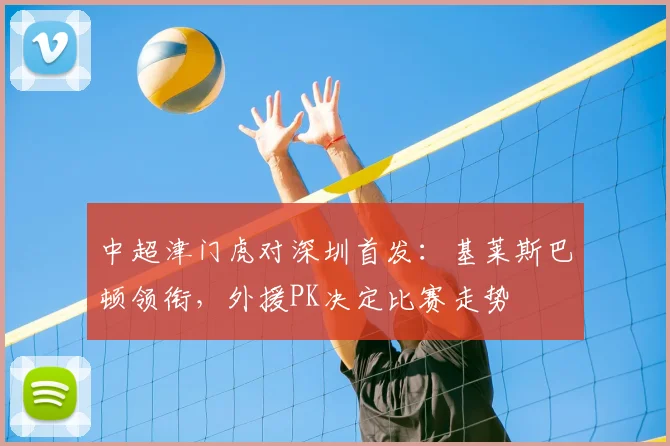 中超津门虎对深圳首发：基莱斯巴顿领衔，外援PK决定比赛走势