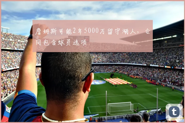 詹姆斯可能2年5000万留守湖人,合同包含球员选项