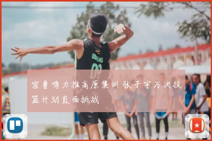 宫鲁鸣力推高原集训 张子宇万次投篮计划直面挑战