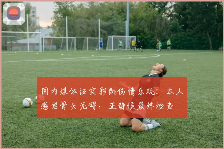 国内媒体证实郭凯伤情乐观：本人感觉骨头无碍，正静候最终检查