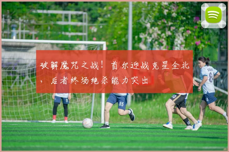 破解魔咒之战！首尔迎战克星全北，后者终场绝杀能力突出