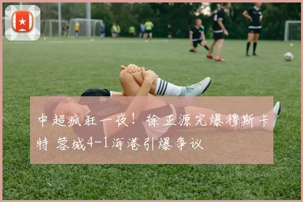 中超疯狂一夜！徐正源完爆穆斯卡特 蓉城4-1海港引爆争议