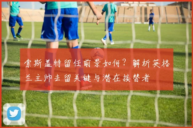 索斯盖特留任前景如何？解析英格兰主帅去留关键与潜在接替者