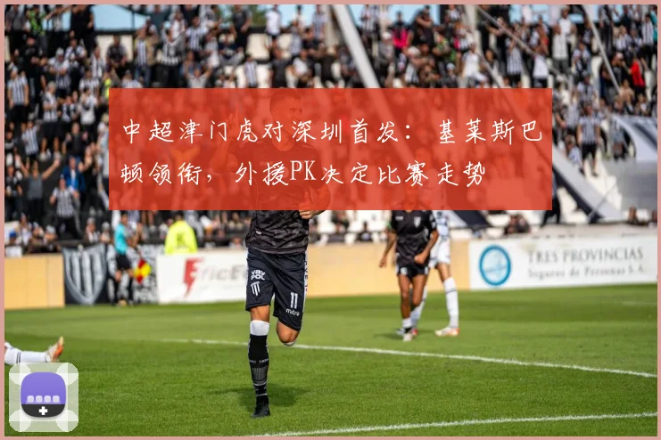 中超津门虎对深圳首发：基莱斯巴顿领衔，外援PK决定比赛走势