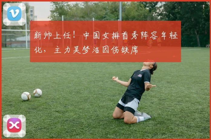 新帅上任！中国女排首秀阵容年轻化，主力吴梦洁因伤缺席